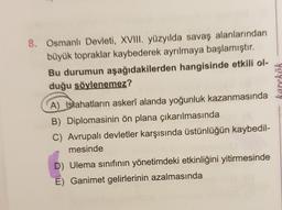 karekök
8. Osmanlı Devleti, XVIII. yüzyılda savaş alanlarından
büyük topraklar kaybederek ayrılmaya başlamıştır.
Bu durumun aşağıdakilerden hangisinde etkili ol-
duğu söylenemez?
A) Islahatların askerî alanda yoğunluk kazanmasında
B) Diplomasinin ön plana çıkarılmasında
C) Avrupalı devletler karşısında üstünlüğün kaybedil-
mesinde
D) Ulema sınıfının yönetimdeki etkinliğini yitirmesinde
E) Ganimet gelirlerinin azalmasında
