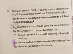 karekök
8. Osmanlı Devleti, XVIII. yüzyılda savaş alanlarından
büyük topraklar kaybederek ayrılmaya başlamıştır.
Bu durumun aşağıdakilerden hangisinde etkili ol-
duğu söylenemez?
A) Islahatların askerî alanda yoğunluk kazanmasında
B) Diplomasinin ön plana çıkarılmasında
C) Avrupalı devletler karşısında üstünlüğün kaybedil-
mesinde
D) Ulema sınıfının yönetimdeki etkinliğini yitirmesinde
E) Ganimet gelirlerinin azalmasında
