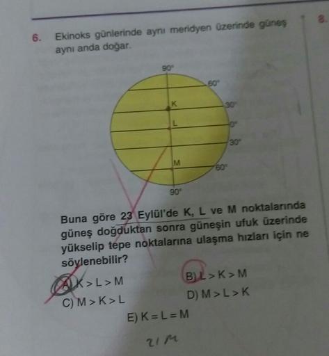 6.
Ekinoks günlerinde aynı meridyen üzerinde güneş
aynı anda doğar.
90°
60°
K
30
30°
M
60°
90°
Buna göre 23 Eylül'de K, L ve M noktalarında
güneş doğduktan sonra güneşin ufuk üzerinde
yükselip tepe noktalarına ulaşma hızları için ne
söylenebilir?
AX>L>M
B)