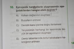 10. Epirojenik hareketlerin oluşmasında aşa-
ğıdakilerden hangisi etkili değildir?
A) Volkan dağlarının oluşması
B) Buzulların erimesi
C) Denizin kara içlerine doğru ilerlemesi
D) Yeryüzünün herhangi bir kesiminde bü-
yük bir aşınmanın oluşması
E) Deniz tabanlarında tortul tabakaların ka-
linlığının artması
14