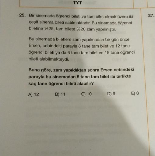 TYT
27.
25. Bir sinemada öğrenci bileti ve tam bilet olmak üzere iki
çeşit sinema bileti satılmaktadır. Bu sinemada öğrenci
biletine %25, tam bilete %20 zam yapılmıştır.
Bu sinemada biletlere zam yapılmadan bir gün önce
Ersen, cebindeki parayla 8 tane tam 