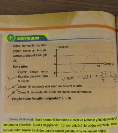 OGRENME ALANI
Uzanım (m)
Basit harmonik hareket
yapan cisme ait konum
zaman grafiği şekildeki gibi-
6
dir.
Zaman (8)
18
21.6.36
U max = wir =
0
Buna göre,
I. Cismin denge konu-
-6
mundan geçerken hızı
3 m/s'dir.
H. Cisme 18. saniyede etki eden net kuvvet s