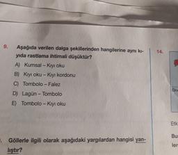 9.
14.
-
Aşağıda verilen dalga şekillerinden hangilerine aynı ki-
yıda rastlama ihtimali düşüktür?
A) Kumsal - Kıyı oku
B) Kıyı oku - Kıyı kordonu
C) Tombolo - Falez
D) Lagün - Tombolo
E) Tombolo - Kıyı oku
Ekv
Etk
Bu
Göllerle ilgili olarak aşağıdaki yargılardan hangisi yan-
lıştır?
ler