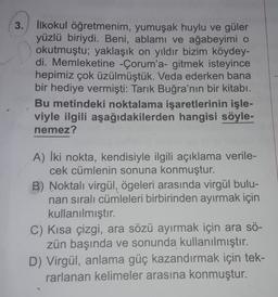 3. İlkokul öğretmenim, yumuşak huylu ve güler
yüzlü biriydi. Beni, ablamı ve ağabeyimi o
okutmuştu; yaklaşık on yıldır bizim köydey-
di. Memleketine - Çorum'a- gitmek isteyince
hepimiz çok üzülmüştük. Veda ederken bana
bir hediye vermişti: Tarık Buğra'nın bir kitabı.
Bu metindeki noktalama işaretlerinin işle-
viyle ilgili aşağıdakilerden hangisi söyle-
nemez?
A) İki nokta, kendisiyle ilgili açıklama verile-
cek cümlenin sonuna konmuştur.
B) Noktali virgül, ögeleri arasında virgül bulu-
nan sıralı cümleleri birbirinden ayırmak için
kullanılmıştır.
C) Kısa çizgi, ara sözü ayırmak için ara sö-
zün başında ve sonunda kullanılmıştır.
D) Virgül, anlama güç kazandırmak için tek-
rarlanan kelimeler arasına konmuştur.
