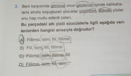 3. Beni karşısında görünce onun gözlerinin içinde kahkaha-
larla etrafa koşuşturan çocuklar görürdüm. Bilindik yüzler
onu hep mutlu ederdi zaten.
Bu parçadaki altı çizili sözcüklerle ilgili aşağıda veri-
lenlerden hangisi sırasıyla doğrudur?
A ,
A) Fiilimsi, isim, fiil, fiilimsi
B) Fiil, isim, fiil, fiilimsi
G) Fiilimsi, isim, fiilimsi, fiil
D) Fillimsi, isim, fiil, isim
