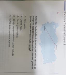 Koordinat Sistemi ve Konum - 3
7.
Samsun
Denizli
Yukarıdaki haritada Denizli'den ok yönünde Samsun'a gi-
dildiğinde, aşağıdakilerden hangisinde meydana gelen de-
ğişimin nedeni mutlak konum olamaz?
A) Yerel saatte
B) Çizgisel hızda
C) Denize göre konumda
D) Gündüz ve gece arasındaki zaman farkında
E) Güneş ışınlarının düşme açısında