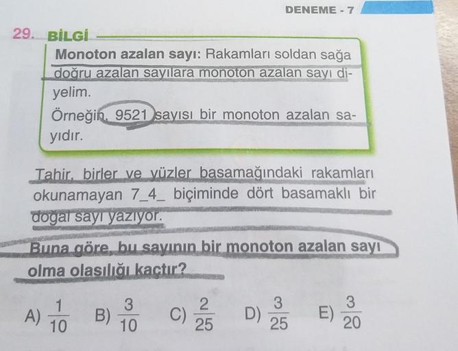 DENEME - 7
29. BİLGİ
Monoton azalan sayı: Rakamları soldan sağa
doğru azalan sayılara monoton azalan sayi di-
yelim.
Örneğin. 9521 sayısı bir monoton azalan sa-
yıdır.
Tahir, birler ve yüzler basamağındaki rakamları
okunamayan 7_4_ biçiminde dört basamaklı