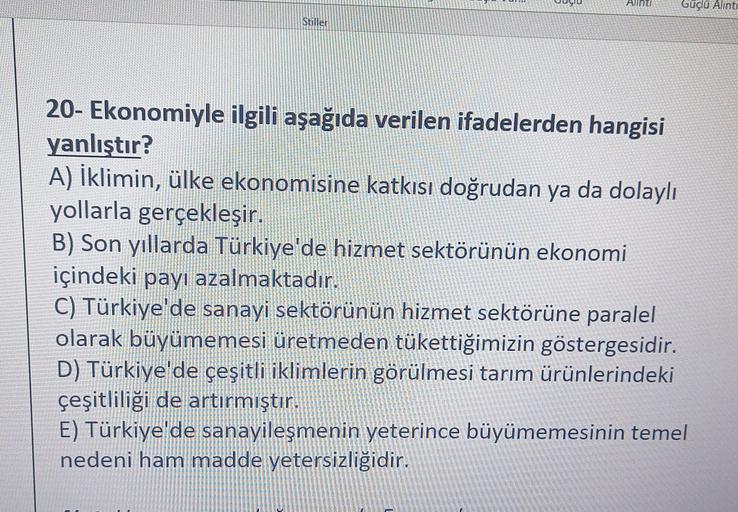 Aunti
Güçlu Alinti
Stiller
20- Ekonomiyle ilgili aşağıda verilen ifadelerden hangisi
yanlıştır?
A) İklimin, ülke ekonomisine katkısı doğrudan ya da dolaylı
yollarla gerçekleşir.
B) Son yıllarda Türkiye'de hizmet sektörünün ekonomi
içindeki payı azalmaktadır.
C) Türkiye'de sanayi sektörünün hizmet sektörüne paralel
olarak büyümemesi üretmeden tükettiğimizin göstergesidir.
D) Türkiye'de çeşitli iklimlerin görülmesi tarım ürünlerindeki
çeşitliliği de artırmıştır.
E) Türkiye'de sanayileşmenin yeterince büyümemesinin temel
nedeni ham madde yetersizliğidir.