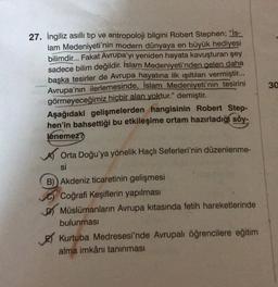 27. İngiliz asıllı tip ve antropoloji bilgini Robert Stephen; "İs-
lam Medeniyeti'nin modern dünyaya en büyük hediyesi
bilimdir... Fakat Avrupa'yı yeniden hayata kavuşturan şey
sadece bilim değildir. İslam Medeniyeti'nden gelen daha
başka tesirler de Avrupa hayatına ilk ışıltılan vermiştir...
Avrupa'nın ilerlemesinde, İslam Medeniyeti'nin tesirini
görmeyeceğimiz hiçbir alan yoktur." demiştir.
Aşağıdaki gelişmelerden hangisinin Robert Step-
hen'in bahsettiği bu etkileşime ortam hazırladığı söy-
lenemez?
30
Orta Doğu'ya yönelik Haçlı Seferleri'nin düzenlenme-
si
B) Akdeniz ticaretinin gelişmesi
Coğrafi Keşiflerin yapılması
D) Müslümanların Avrupa kıtasında fetih hareketlerinde
bulunması
Kurtuba Medresesi'nde Avrupalı öğrencilere eğitim
alma imkânı tanınması