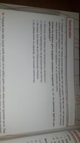 //
Noktalatii
Yazım Kuralları
1. Nokta;
1. Baz
II. Sa
Ill. Ta
IV. A
d
17. Türkçede, hâl eki olan "de" bitişik yazılırken bağlaç olan "de" ayrı yazılır. Hâl eki olan "de" benzeşme
kuralına uyum sağlayarak "-te/-ta" şeklinde de kullanılabilir ama bağlaçlar ek olmadıkları için benzeş-
meye uğramazlar. Dolayısıyla bağlaçların "te/ta" kullanımları yoktur.
Verilen bu bilgilere göre aşağıdaki cümlelerin hangisinde "-de, de" nin yazımıyla ilgili bir yan-
lışlık yapılmıştır?
A) Gün boyu evde kalıpta sizin tartışmalarınızı dinleyemem.
B) Istanbul'un kalabalığından da gürültüsünden de bıkmıştı.
C) Ne kadar israr etsek de bizi dinlemeyeceği ortadaydı.
D) Bu çiftlikte kimin ne yapacağı, çok önceden belirlenmişti.
Bun
A)
B
C
18. Türkçede özel adlar büyük harfle başlar ve bu adlara gelen çekim ekleri kesme işaretiyle ayrılır. Özel
rilmaz
