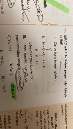 LE
11. IUPAC adı 1,1- dikloro propen olan bileşik
ile ilgili;
bileşikleri birbirinin kom
izomeridir.
I. Cis ve trans izomeri gösterir.
CI
Palme Yayınevi
ilgili;
ZİNCİR - HAL
İZOMERL
Düz ve dallanmı
açık zincirli alk
karbon sayılı sik
zincir - halka iz
birbirinin geo-
II. H - C - C = C – H
1
H H CI
Cl
V HH
-bondur.
-
penten olarak
bileşiği ile yapi izomeridir.
III. Kapalı formülü C2H,Cldir.
yargılarından hangileri doğrudur?
CH2
CH2 - CH2 CH
(C₂H)
Siklopropan
ur?
C) II ve II
B) Yalnız 11
A) Yalnız!
• Halkali ya
(sikloalken
avili alkin
C) I ve III
D) I ve III
E) I, II ve III
