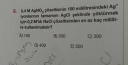 8. 0,4 M AgNoz çözeltisinin 100 mililitresindeki Ag*
iyonlarının tamamını AgCl şeklinde çöktürmek
için 0,2 M'lik NaCl çözeltisinden en az kaç mililit-
re kullanılmalıdır?
A) 100
B) 200
C) 300
Agno
Olis
D) 400
E) 500
val