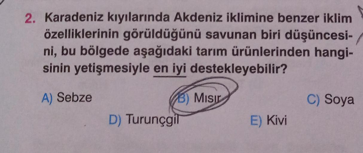 2. Karadeniz kıyılarında Akdeniz iklimine benzer iklim
özelliklerinin görüldüğünü savunan biri düşüncesi-
ni, bu bölgede aşağıdaki tarım ürünlerinden hangi-
sinin yetişmesiyle en iyi destekleyebilir?
A) Sebze
C) Soya
3) Misir
D) Turunçgil
E) Kivi