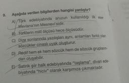 9.
Aşağıda verilen bilgilerden hangisi yanlıştır?
A) Türk edebiyatında aruzun kullanıldığı ilk eser
Mevlana'nın Mesnevi'sidir.
B) Türklerin milli ölçüsü hece ölçüsüdür.
C) Dize sonlarında yazılışları aynı, anlamları farklı olan
sözcükler cinasli uyak oluşturur.
D) Redif hem ek hem sözcük hem de sözcük grupların-
dan oluşabilir
.
EY Satirik şiir halk edebiyatında "taşlama", divan ede-
biyatında “hiciv" olarak karşımıza çıkmaktadır.