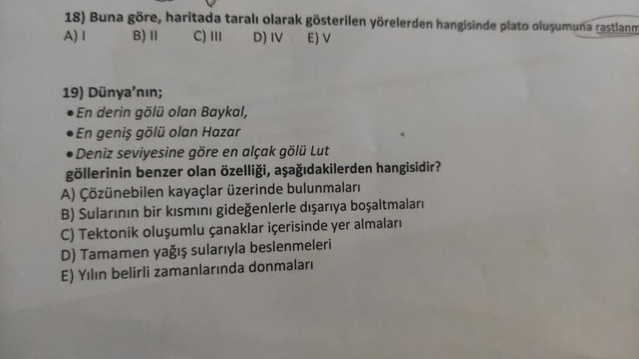 18) Buna göre, haritada taralı olarak gösterilen yörelerden hangisinde plato oluşumuna rastlanm
A) B) 11 C) in D) IV E) V
19) Dünya'nın;
• En derin gölü olan Baykal,
• En geniş gölü olan Hazar
• Deniz seviyesine göre en alçak gölü Lut
göllerinin benzer ola