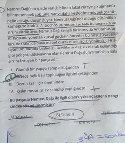 Nemrut Dağı'nın içinde varlığı bilinen fakat nereye çıktığı henüz
bilinmeyen pek çok tünel var ve daha keşfedilmemiş pek çok tü-
nelin olduğu düşünülüyor. Nemrut Dağı'nda olduğu düşünülen
Komagene Kralı 1. Antiochos'un mezarı ise hâlâ bulunamadı ve
sirrini sürdürüyor. Nemrut Dağı ile ilgili bir inanış da Antiochus'un
misyonunu yöneten kutsal güçlerin önceden bu höyüğü yaptik-
ları. Ve kralın da bunu mabet olarak düzenlediği yönünde... Hris-
tiyanlığın burada başladığı, uzaylıların dağı üs olarak kullandığı
gibi pek çok iddiaya konu olan Nemrut Dağı, dünya tarihinin hâlâ
sirrini koruyan bir parçasıdır.
Gizemli bir yapıya sahip olduğundant
Sadece belirli bir topluluğun ilgisini çektiğinden
III. Devrin kralı için öneminden
IV. Kralın mezarına ev sahipliği yaptığından
Bu parçada Nemrut Dağı ile ilgili olarak yukarıdakilerin hangi-
sinden söz edilmemistir?
CLIO
A) Yalnız
B) Yalnız II
E ve TV
Ditve the
sa=sorba
