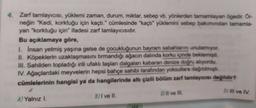 4. Zarf tamlayıcısı, yüklemi zaman, durum, miktar, sebep vb. yönlerden tamamlayan ögedir. Or-
neğin "Kedi, korktuğu için kaçtı." cümlesinde "kaçtı" yüklemini sebep bakımından tamamla-
yan "korktuğu için" ifadesi zarf tamlayıcısıdır.
Bu açıklamaya göre,
1. Insan yetmiş yaşına gelse de çocukluğunun bayram sabahlarını unutamıyor.
II. Köpeklerin uzaklaşmasını tırmandığı ağacın dalında korku içinde beklemişti.
III. Sahilden topladığı irili ufaklı taşları dalgaları kabaran denize doğru atıyordu.
IV. Ağaçlardaki meyvelerin hepsi bahçe sahibi tarafından yoksullara dağıtılmıştı.
cümlelerinin hangisi ya da hangilerinde altı çizili bölüm zarf tamlayıcısı değildir?
D) IIl ve IV.
BI ve II.
Il ve III.
Al Yalnız I.