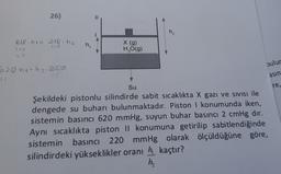 26)
₂
618. ha= 218 hz
109
309
h.
X (9)
H2O(9)
47
pulur
6 20 n1=h2.30p
15
asin
31
Su
re,
Şekildeki pistonlu silindirde sabit sıcaklıkta X gazı ve sivisi ile
dengede su buharı bulunmaktadır. Piston i konumunda iken,
sistemin basıncı 620 mmHg, suyun buhar basıncı 2 cmHg dır.
Aynı sıcaklıkta piston II konumuna getirilip sabitlendiğinde
sistemin basıncı 220 mmHg olarak ölçüldüğüne göre,
silindirdeki yükseklikler oranı h kaçtır?
h,
