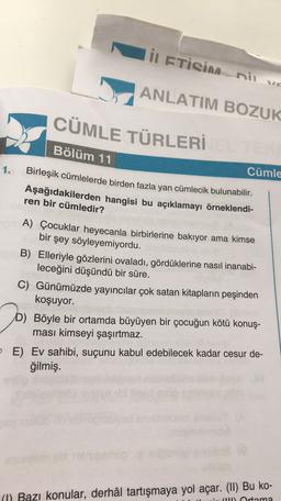 in ETİSİM ni ve
ANLATIM BOZUK
CÜMLE TÜRLERİ
Bölüm 11
1.
Cümle
Birleşik cümlelerde birden fazla yan cümlecik bulunabilir.
Aşağıdakilerden hangisi bu açıklamayı örneklendi-
ren bir cümledir?
A) Çocuklar heyecanla birbirlerine bakıyor ama kimse
bir şey söyleyemiyordu.
B) Elleriyle gözlerini ovaladı, gördüklerine nasıl inanabi-
leceğini düşündü bir süre.
C) Günümüzde yayıncılar çok satan kitapların peşinden
koşuyor.
D) Böyle bir ortamda büyüyen bir çocuğun kötü konuş-
ması kimseyi şaşırtmaz.
E) Ev sahibi, suçunu kabul edebilecek kadar cesur de-
ğilmiş.
(1) Bazı konular, derhâl tartışmaya yol açar. (II) Bu ko-
Ortama
