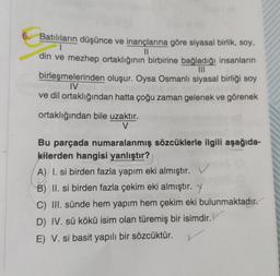 11
6. Batılıların düşünce ve inançlarına göre siyasal birlik, soy,
1
din ve mezhep ortaklığının birbirine bağladığı insanların
IIT
birleşmelerinden oluşur. Oysa Osmanlı siyasal birliği soy
IV
ve dil ortaklığından hatta çoğu zaman gelenek ve görenek
ortaklığından bile uzaktır.
V
Bu parçada numaralanmış sözcüklerle ilgili aşağıda-
kilerden hangisi yanlıştır?
A) I. si birden fazla yapım eki almıştır. V
B) II. si birden fazla çekim eki almıştır. Y
C) III. sünde hem yapım hem çekim eki bulunmaktadır.
D) IV. sü kökü isim olan türemiş bir isimdir.
E) V. si basit yapılı bir sözcüktür.
