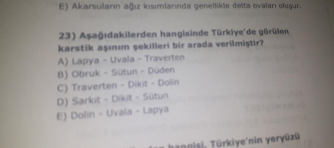 E) Akarsuların ağız kısımlarında genellikle delta ovalan oluşur.
23) Aşağıdakilerden hangisinde Türkiye'de görülen
karstik asinim sekilleri bir arada verilmiştir?
A) Lapya - Uvala - Traverten
B) Obruk - Sotun - Duden
C) Traverten - Dikit - Dolin
D) Sarkit - Dikit - Sutun
E) Dolin - Uvala - Lapya
hangisi, Türkiye'nin yeryüzü