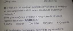 D) Muş ovası
E)Gediz ovasi
15) "Deltalar, akarsuların getirdiği alüvyonlarla sığ körfezleri
ve kita sahanlıklarını doldurması sonucunda oluşan kıyı
ovalarıdır."
Buna göre aşağıdaki ovalardan hangisi kıyıda olmasına
rağmen delta ovası DEĞİLDİR?
A)Bafra B)Balat C) Antalya D)Adana E) Çarşamba
16) Asağıdakilerden hangisi, Türkiye'de dış kuvvetlerin