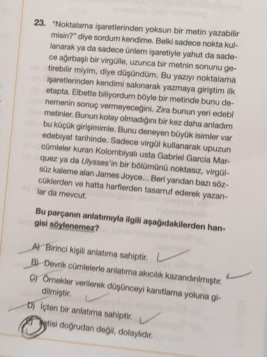 23. "Noktalama işaretlerinden yoksun bir metin yazabilir
misin?” diye sordum kendime. Belki sadece nokta kul-
lanarak
ya da sadece ünlem işaretiyle yahut da sade-
ce ağırbaşlı bir virgülle, uzunca bir metnin sonunu ge-
tirebilir miyim, diye düşündüm. Bu ya