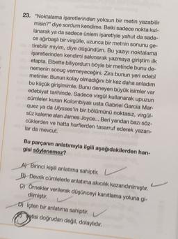 23. "Noktalama işaretlerinden yoksun bir metin yazabilir
misin?” diye sordum kendime. Belki sadece nokta kul-
lanarak
ya da sadece ünlem işaretiyle yahut da sade-
ce ağırbaşlı bir virgülle, uzunca bir metnin sonunu ge-
tirebilir miyim, diye düşündüm. Bu yazıyı noktalama
işaretlerinden kendimi sakınarak yazmaya giriştim ilk
etapta. Elbette biliyordum böyle bir metinde bunu de-
nemenin sonuç vermeyeceğini. Zira bunun yeri edebî
metinler. Bunun kolay olmadığını bir kez daha anladım
bu küçük girişimimle. Bunu deneyen büyük isimler var
edebiyat tarihinde. Sadece virgül kullanarak upuzun
cümleler kuran Kolombiyalı usta Gabriel Garcia Mar-
quez ya da Ulysses'in bir bölümünü noktasız, virgül-
süz kaleme alan James Joyce... Beri yandan bazı söz-
cüklerden ve hatta harflerden tasarruf ederek yazan-
lar da mevcut.
Bu parçanın anlatımıyla ilgili aşağıdakilerden han-
gisi söylenemez?
A Birinci kipili anlatıma sahiptir.
B) Devrik cümlelerle anlatıma akicilik kazandırılmıştır.
y Örnekler verilerek düşünceyi kanıtlama yoluna gi-
dilmiştir.
D) Icten bir anlatıma sahiptir.
yetisi doğrudan değil, dolaylıdır.