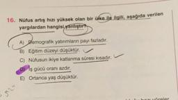 16. Nüfus artış hızı yüksek olan bir ülke ile ilgili, aşağıda verilen
yargılardan hangisi
yanlıştır?
A) Demografik yatırımların payı fazladır.
B) Eğitim düzeyi düşüktür.
C) Nüfusun ikiye katlanma süresi kısadır.
D) iş gücü oranı azdır.
E) Ortanca yaş düşüktür.
qua
boz öreler
