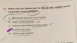 16. Nüfus artış hızı yüksek olan bir ülke ile ilgili, aşağıda verilen
yargılardan hangisi
yanlıştır?
A) Demografik yatırımların payı fazladır.
B) Eğitim düzeyi düşüktür.
C) Nüfusun ikiye katlanma süresi kısadır.
D) iş gücü oranı azdır.
E) Ortanca yaş düşüktür.
qua
boz öreler
