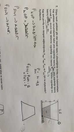 25
:
SIVI
7. Düşey kesiti şekildeki gibi olan kapalı kapta h yüksekliğinde türdeş sivi bulunmaktadır.
Kap şekildeki konumdayken kabin yere uyguladığı basınç Pkap, yere uyguladığı basınç
kuweti Fkap, sivinin kap tabanına uyguladığı sivi basıncı P. tabana uyguladığı sivi
basınç kuvveti F
dır.
Kap ters çevrilip sivi dengesi sağlandığında; Pkap, Fkap, Psiv ve Fsıvı için ne söylenebilir?
Açıklayiniz.
SIVI
SIVI
SIVI
thog
Pohidg
S
Sul
fkop -> Degismen
Pkop=saur
fsiy - Puen, s
- Portos
Psiul
Slul - Asalir
fslui - arter,
ip
bilye ve esnek balon

