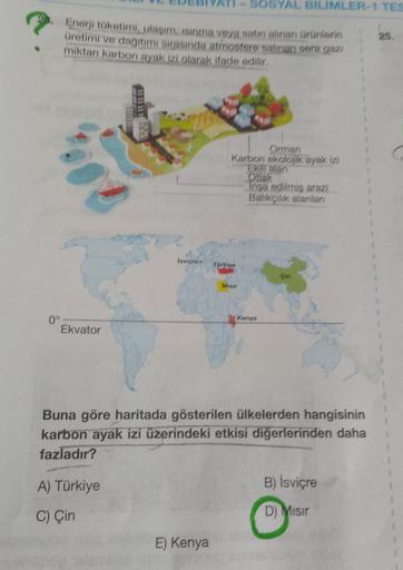 - SOSYAL BILIMLER-1 TEC
Enerji toketimi, ulasim. isinma veya satın alınan Grönletin
Gretimi ve dağıtım sırasında atmostore satan seragam
miktan karbon ayak izi olarak ifade edilir
2
Orman
Karbon ekolojik ayak izi
Ekil alan
Otak
Insa edilmis are
Balikçilik alanlar
Isvigre-
Toriye
Misir
Kenya
0°
Ekvator
Buna göre haritada gösterilen ülkelerden hangisinin
karbon ayak izi üzerindeki etkisi diğerlerinden daha
fazladır?
A) Türkiye
B) İsviçre
C) Çin
D) Misir
E) Kenya