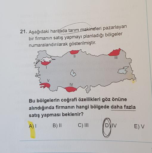 21. Aşağıdaki haritada tarım makineleri pazarlayan
bir firmanın satış yapmayı planladığı bölgeler
numaralandırılarak gösterilmiştir.
Bu bölgelerin coğrafi özellikleri göz önüne
alındığında firmanın hangi bölgede daha fazla
satış yapması beklenir?
A)!
B) II
C) III
DVIV
E) V