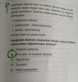 Alışılmışın dışında olan ve nadiren görülen doğa olayları
ekstrem doğa olayları (sıra dışı, doğadaki uç değerler)
olarak tanımlanır. Ekstrem doğa olayları oluşum köken-
lerine göre;
• astronomi kökenli
• meteoroloji - hidrometeoroloji
jeoloji - jeomorfoloji
olmak üzere üç gruba ayrılır.
Aşağıdaki ekstrem olaylardan hangisi oluşum kökeni
bakımından diğerlerinden farklıdır?
-
A) Volkanik patlama
B) Fırtınalar ve tropikal siklonlar
C) Depremler
D) Tsunami
E) Kütle hareketleri