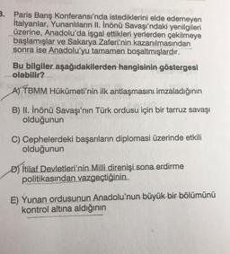 3. Paris Barış Konferansı'nda istediklerini elde edemeyen
İtalyanlar, Yunanlıların II. İnönü Savaşı'ndaki yenilgileri
üzerine, Anadolu'da işgal ettikleri yerlerden çekilmeye
başlamışlar ve Sakarya Zaferi'nin kazanılmasından
sonra ise Anadolu'yu tamamen boşaltmışlardır.
Bu bilgiler aşağıdakilerden hangisinin göstergesi
olabilir?
A) TBMM Hükümeti'nin ilk antlaşmasını imzaladığının
B) II. İnönü Savaşı'nın Türk ordusu için bir tarruz savaşı
olduğunun
C) Cephelerdeki başarıların diplomasi üzerinde etkili
olduğunun
D) İtilaf Devletleri'nin Milli direnişi sona erdirme
politikasından vazgeçtiğinin
E) Yunan ordusunun Anadolu'nun büyük bir bölümünü
kontrol altına aldığının
