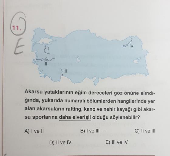 11.
IV
III
Akarsu yataklarının eğim dereceleri göz önüne alındı-
ğında, yukarıda numaralı bölümlerden hangilerinde yer
alan akarsuların rafting, kano ve nehir kayağı gibi akar-
su sporlarına daha elverişli olduğu söylenebilir?
A) I ve II
B) I ve III
C) II ve III
D) II ve IV
E) III ve IV