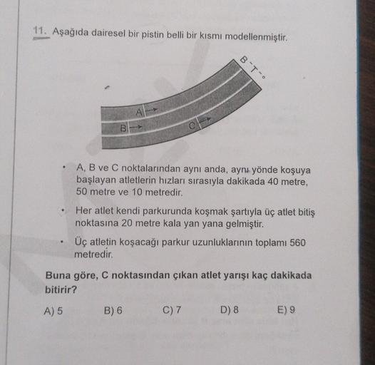 11. Aşağıda dairesel bir pistin belli bir kısmı modellenmiştir.
B To
AL
A, B ve C noktalarından aynı anda, aynı yönde koşuya
başlayan atletlerin hızları sırasıyla dakikada 40 metre,
50 metre ve 10 metredir.
• Her atlet kendi parkurunda koşmak şartıyla üç a