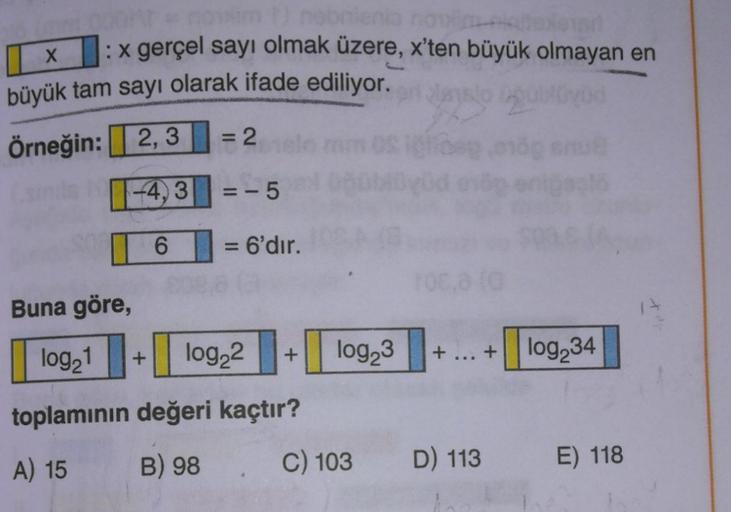 X
: x gerçel sayı olmak üzere, x'ten büyük olmayan en
büyük tam sayı olarak ifade ediliyor.
Örneğin: 2,3 = 2
--4,3|| =-5
6 = 6'dır. .
=
Buna göre,
log21
+
log22
+
log23
+
+
log 34
toplamının değeri kaçtır?
B) 98
A) 15
C) 103
D) 113
E) 118