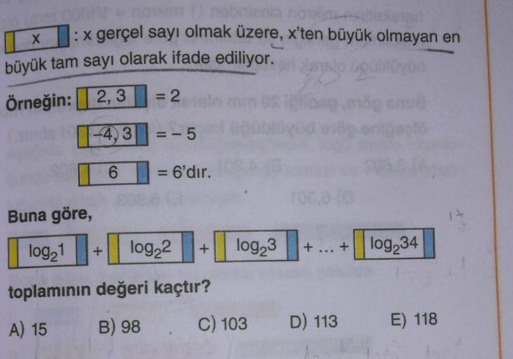 X
: x gerçel sayı olmak üzere, x'ten büyük olmayan en
büyük tam sayı olarak ifade ediliyor.
Örneğin: 2,3 = 2
--4,3|| =-5
6 = 6'dır. .
=
Buna göre,
log21
+
log22
+
log23
+
+
log 34
toplamının değeri kaçtır?
B) 98
A) 15
C) 103
D) 113
E) 118
