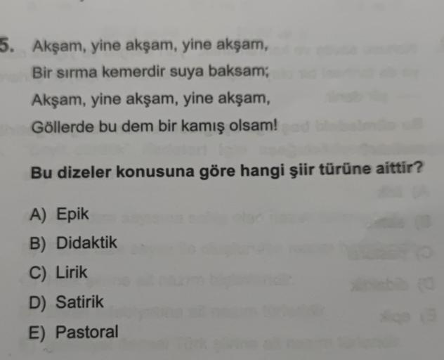 5. Akşam, yine akşam, yine akşam,
Bir sırma kemerdir suya baksam;
Akşam, yine akşam, yine akşam,
Göllerde bu dem bir kamış olsam!
Bu dizeler konusuna göre hangi şiir türüne aittir?
A) Epik
B) Didaktik
C) Lirik
D) Satirik
E) Pastoral