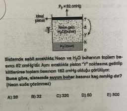 Po B2 cmHg
Ideal
plston
Neon gazi
Hofbühar)
HO(sivi)
Sistemde sabit sicaklikta Neon ve H2O buharının toplam ba-
siNCi 82 cmHg'dir. Ayni sicaklikta piston "Yº noktasına getirilip
kilitlenirse toplam basıncın 182 cmHg olduğu görülüyor.
Buna göre, sistemde suyun buhar basıncı kaç mmHg dır?
(Neon suda çözünmez)
A) 30
B) 32
C) 320
D) 50
E) 500
