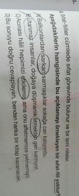 1-
10. Sifat-fiiller cümlede sifat görevinde bulunur ve bir ismi niteler.
Aşağıdakilerin hangisinde bu açıklamayı örnekleyen bir sifat-fiil yoktur?
A) Balkonlardan sarkan sarmaşıklar sokağa can katıyordu.
Utanmaz insanlar, doğaya düşmanlık etmekten geri kalmıyor.
C) Acinası hâli hepimizi etkilemiş ama onu affetmemize yetmemişti
.
D) Bu soruyu doğru cevaplayan, benden harika bir kitap kazanacak.