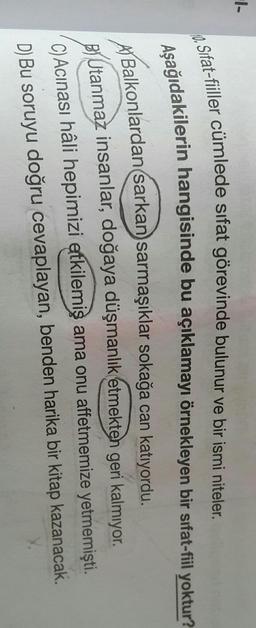 1-
10. Sifat-fiiller cümlede sifat görevinde bulunur ve bir ismi niteler.
Aşağıdakilerin hangisinde bu açıklamayı örnekleyen bir sifat-fiil yoktur?
A) Balkonlardan sarkan sarmaşıklar sokağa can katıyordu.
Utanmaz insanlar, doğaya düşmanlık etmekten geri kalmıyor.
C) Acinası hâli hepimizi etkilemiş ama onu affetmemize yetmemişti
.
D) Bu soruyu doğru cevaplayan, benden harika bir kitap kazanacak.
