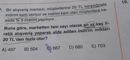 19.
7. Bir alışveriş merkezi, müşterilerine 20 TL karşılığında
indirim kartı veriyor ve indirim kartı olan müşterilere ka-
sada %3 indirim yapılıyor.
Buna göre, marketten tam sayı olarak en az kaç li-
ralık
alışveriş yaparak elde edilen indirim miktarı
20 TL'den fazla olur?
) E) 703
D) 680
A) 497
B) 504
C) 667
