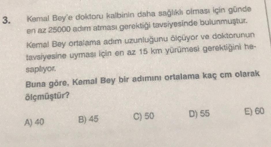 3.
Kemal Bey'e doktoru kalbinin daha sağlikli olması için günde
en az 25000 adım atması gerektiği tavsiyesinde bulunmuştur.
Kemal Bey ortalama adim uzunluğunu ölçüyor ve doktorunun
tavsiyesine uyması için en az 15 km yürümesi gerektiğini he-
sapiryor
Buna 