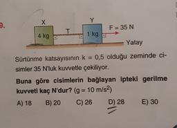 X
Y
9.
F = 35 N
T
4 kg
1 kg
Yatay
=
Sürtünme katsayısının k = 0,5 olduğu zeminde ci-
simler 35 N'luk kuvvetle çekiliyor.
Buna göre cisimlerin bağlayan ipteki gerilme
kuvveti kaç N'dur? (g = 10 m/s2)
A) 18 B) 20 C) 26 D) 28 E) 30
=
