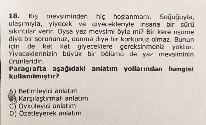 18. Kış mevsiminden hiç hoşlanmam. Soğuğuyla,
ulaşımıyla, yiyecek ve giyecekleriyle insana bir sürü
sıkıntılar verir. Oysa yaz mevsimi öyle mi? Bir kere üşüme
diye bir sorununuz, donma diye bir korkunuz olmaz. Bunun
için de kat kat giyeceklere gereksinmeni