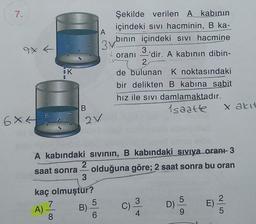 7.
Şekilde verilen Akabinin
içindeki sivi hacminin, B ka-
A
bının içindeki sivi hacmine
3v.
3.
oranı 'dir. A kabının dibin-
2
de bulunan K noktasındaki
bir delikten B kabina sabit
hız ile sivi damlamaktadır.
1saatte
SK
B
X akit
o
6XL
av
-
A kabındaki sivinin, B kabındaki siviya oran+- 3
2
saat sonra olduğuna göre; 2 saat sonra bu oran
3
kaç olmuştur?
7
5
3
5
A)
B)
D)
E)
8
6
4
5
C)
