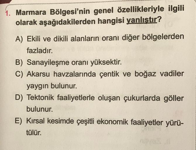 1. Marmara Bölgesi'nin genel özellikleriyle ilgili
olarak aşağıdakilerden hangisi yanlıştır?
A) Ekili ve dikili alanların oranı diğer bölgelerden
fazladır.
B) Sanayileşme oranı yüksektir.
C) Akarsu havzalarında çentik ve boğaz vadiler
yaygın bulunur.
D) Tektonik faaliyetlerle oluşan çukurlarda göller
bulunur.
E) Kırsal kesimde çeşitli ekonomik faaliyetler yürü-
tülür.