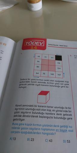 ST 03
TÖDEV
14
Yaziliya Hazırlik / Genel Tekrar
ma-
be
3.
48
72
gi,
le
Kuso
lar
64
96
118
80
124
64
75
140
147
Sadece bir yüzü kırmızı renkli olan aşağıdaki küp
yukarıdaki kareli zeminde, kırmızı yüzü üst yüze
gelecek şekilde siyah karenin bulunduğu yere ko-
nuluyor.
Kareli zemindeki bir karenin kenar uzunluğu ile bir
ayrıtının uzunluğu eşit olan küp, ok yönlerinde bir
yüzü sayıların bulunduğu karelere denk gelecek
şekilde döndürülerek başlangıçta bulunduğu yere
getiriliyor.
Buna göre küpün kırmızı yüzünün denk geldiği ka-
relerde yazan sayıların toplamının en büyük asal
çarpanı aşağıdakilerden hangisidir?
A) 13
B) 23
C) 43
D) 53
